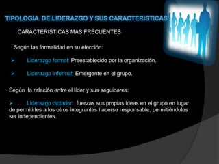 CARACTERISTICAS MAS FRECUENTES

 Según las formalidad en su elección:

      Liderazgo formal: Preestablecido por la organización.

      Liderazgo informal: Emergente en el grupo.


Según la relación entre el líder y sus seguidores:

       Liderazgo dictador: fuerzas sus propias ideas en el grupo en lugar
de permitirles a los otros integrantes hacerse responsable, permitiéndoles
ser independientes.
 