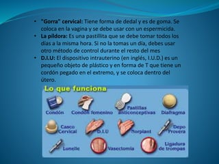 • "Gorra" cervical: Tiene forma de dedal y es de goma. Se
coloca en la vagina y se debe usar con un espermicida.
• La píldora: Es una pastillita que se debe tomar todos los
días a la misma hora. Si no la tomas un día, debes usar
otro método de control durante el resto del mes
• D.I.U: El dispositivo intrauterino (en inglés, I.U.D.) es un
pequeño objeto de plástico y en forma de T que tiene un
cordón pegado en el extremo, y se coloca dentro del
útero.
 
