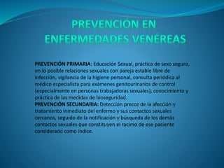 PREVENCIÓN PRIMARIA: Educación Sexual, práctica de sexo seguro,
en lo posible relaciones sexuales con pareja estable libre de
infección, vigilancia de la higiene personal, consulta periódica al
médico especialista para exámenes genitourinarios de control
(especialmente en personas trabajadoras sexuales), conocimiento y
práctica de las medidas de bioseguridad.
PREVENCIÓN SECUNDARIA: Detección precoz de la afección y
tratamiento inmediato del enfermo y sus contactos sexuales
cercanos, seguido de la notificación y búsqueda de los demás
contactos sexuales que constituyen el racimo de ese paciente
considerado como índice.
 