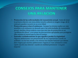 • Protección de las enfermedades de transmisión sexual. Antes de tener
tu primera relación este tema debes tenerlo cubierto si ningún riesgo, de lo
contrario pueden incurrir en un error faltal.
• Protección para evitar el embarazo. Aunque los jóvenes suelen ser más
sensibles a un embarazo no deseado que a las enfermedades de transmisión
sexual, muchos chicos todavía creen que este tipo de protección en un
"problema de chicas" y no toman las precauciones apropiadas para protegerse
ellos mismos al menos que la chica le insista.
• Entender verdaderamente lo que significa perder la virginidad:
Algunos adolescentes van presumiendo de sus experiencias cuando en
realidad o no las han tenido o las mismas han dejado bastante que desear.
Esto origina que muchos adolescentes vírgenes se vean asímismos como
"parte rara de una minoría" cuando en realidad pertenecen "a la gran
mayoría".
 