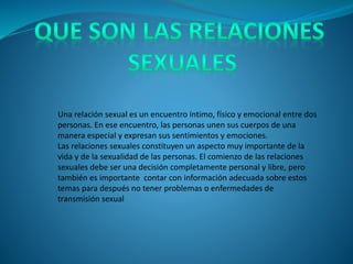 Una relación sexual es un encuentro íntimo, físico y emocional entre dos
personas. En ese encuentro, las personas unen sus cuerpos de una
manera especial y expresan sus sentimientos y emociones.
Las relaciones sexuales constituyen un aspecto muy importante de la
vida y de la sexualidad de las personas. El comienzo de las relaciones
sexuales debe ser una decisión completamente personal y libre, pero
también es importante contar con información adecuada sobre estos
temas para después no tener problemas o enfermedades de
transmisión sexual
 