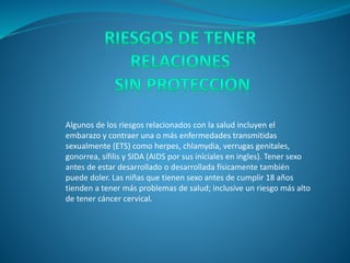 Algunos de los riesgos relacionados con la salud incluyen el
embarazo y contraer una o más enfermedades transmitidas
sexualmente (ETS) como herpes, chlamydia, verrugas genitales,
gonorrea, sífilis y SIDA (AIDS por sus iníciales en ingles). Tener sexo
antes de estar desarrollado o desarrollada físicamente también
puede doler. Las niñas que tienen sexo antes de cumplir 18 años
tienden a tener más problemas de salud; inclusive un riesgo más alto
de tener cáncer cervical.
 