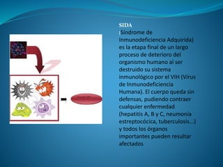 SIDA
(Síndrome de
Inmunodeficiencia Adquirida)
es la etapa final de un largo
proceso de deterioro del
organismo humano al ser
destruido su sistema
inmunológico por el VIH (Virus
de Inmunodeficiencia
Humana). El cuerpo queda sin
defensas, pudiendo contraer
cualquier enfermedad
(hepatitis A, B y C, neumonía
estreptocócica, tuberculosis...)
y todos los órganos
importantes pueden resultar
afectados
 