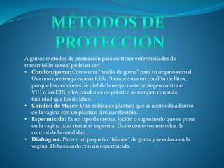 Algunos métodos de protección para contraer enfermedades de
transmisión sexual podrían ser:
• Condón/goma: Como una "media de goma" para tu órgano sexual.
Usa uno que tenga espermicida. Siempre usa un condón de látex,
porque los condones de piel de borrego no te protegen contra el
VIH o los ETS, y los condones de plástico se rompen con más
facilidad que los de látex.
• Condón de Mujer: Una bolsita de plástico que se acomoda adentro
de la vagina con un plástico circular flexible.
• Espermicida: Es un tipo de crema, loción o supositorio que se pone
en la vagina para matar el esperma. Úsalo con otros métodos de
control de la natalidad.
• Diafragma: Parece un pequeño "frisbee" de goma y se coloca en la
vagina. Debes usarlo con un espermicida.
 