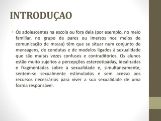 INTRODUÇAO
• Os adolescentes na escola ou fora dela (por exemplo, no meio
familiar, no grupo de pares ou imersos nos meios de
comunicação de massa) têm que se situar num conjunto de
mensagens, de condutas e de modelos ligados à sexualidade
que são muitas vezes confusos e contraditórios. Os alunos
estão muito sujeitos a percepções estereotipadas, idealizadas
e fragmentadas sobre a sexualidade e, simultaneamente,
sentem-se sexualmente estimulados e sem acesso aos
recursos necessários para viver a sua sexualidade de uma
forma responsável.
 