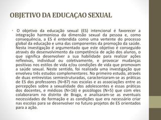OBJETIVODA EDUCAÇAOSEXUAL
• O objetivo da educação sexual (ES) intencional é favorecer a
integração harmoniosa da dimensão sexual da pessoa e, como
consequência, a ES é entendida como uma vertente do processo
global da educação e uma das componentes da promoção da saúde.
Nesta investigação é argumentado que este objetivo é conseguido
através do desenvolvimento da competência de ação dos alunos, o
que significa desenvolver a sua habilidade para realizar ações
reflexivas, individual ou coletivamente, e provocar mudanças
positivas nos estilos de vida e/ou condições de vida que promovam
a saúde sexual. Neste sentido, foi realizada uma investigação que
envolveu três estudos complementares. No primeiro estudo, através
de duas entrevistas semiestruturadas, caracterizaram-se as práticas
de ES dos professores (N=87) nas escolas e as associações entre as
percepções sobre a sexualidade dos adolescentes e essas práticas
dos docentes, e médicos (N=16) e psicólogos (N=5) que com eles
colaboraram no distrito de Braga, e analisaram-se as eventuais
necessidades de formação e as condições que era necessário criar
nas escolas para se desenvolver no futuro projetos de ES orientados
para a ação.
 