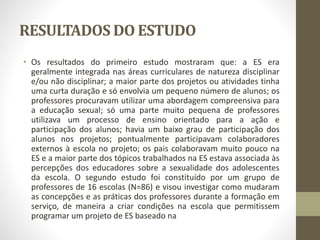 RESULTADOS DO ESTUDO
• Os resultados do primeiro estudo mostraram que: a ES era
geralmente integrada nas áreas curriculares de natureza disciplinar
e/ou não disciplinar; a maior parte dos projetos ou atividades tinha
uma curta duração e só envolvia um pequeno número de alunos; os
professores procuravam utilizar uma abordagem compreensiva para
a educação sexual; só uma parte muito pequena de professores
utilizava um processo de ensino orientado para a ação e
participação dos alunos; havia um baixo grau de participação dos
alunos nos projetos; pontualmente participavam colaboradores
externos à escola no projeto; os pais colaboravam muito pouco na
ES e a maior parte dos tópicos trabalhados na ES estava associada às
percepções dos educadores sobre a sexualidade dos adolescentes
da escola. O segundo estudo foi constituído por um grupo de
professores de 16 escolas (N=86) e visou investigar como mudaram
as concepções e as práticas dos professores durante a formação em
serviço, de maneira a criar condições na escola que permitissem
programar um projeto de ES baseado na
 