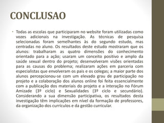 CONCLUSAO
• Todas as escolas que participaram no website foram utilizadas como
vozes adicionais na investigação. As técnicas de pesquisa
selecionadas foram semelhantes às do segundo estudo, mas
centradas no aluno. Os resultados deste estudo mostraram que os
alunos: trabalharam as quatro dimensões do conhecimento
orientado para a ação; usaram um conceito positivo e amplo da
saúde sexual dentro do projeto; desenvolveram visões orientadas
para as causas do problema; realizaram ações em parceria com
especialistas que envolveram os pais e os colegas; a maior parte dos
alunos percepcionou-se com um elevado grau de participação no
projeto e a colaboração dos alunos online foi feita essencialmente
com a publicação dos materiais do projeto e a interação no Fórum
Amizade (3º ciclo) e Sexualidades (3º ciclo e secundário).
Considerando a sua dimensão participativa, os resultados desta
investigação têm implicações em nível da formação de professores,
da organização dos currículos e da gestão curricular.
 