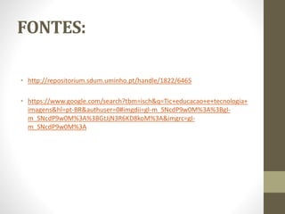 FONTES:
• http://repositorium.sdum.uminho.pt/handle/1822/6465
• https://www.google.com/search?tbm=isch&q=Tic+educacao+e+tecnologia+
imagens&hl=pt-BR&authuser=0#imgdii=gI-m_SNcdP9w0M%3A%3BgI-
m_SNcdP9w0M%3A%3BGtJjN3R6KD8koM%3A&imgrc=gI-
m_SNcdP9w0M%3A
 