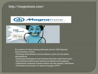 http://magnatune.com/
En nuestros 10 años, hemos publicado más de 1500 álbumes
seleccionados a mano.
• Tratamos directamente con los músicos,nunca con los sellos
discográficos.
• Descargas ilimitadas en sus formatos favoritos (mp3/wav/more).
• Encontramos músicos que amamos en géneros nos apasiona.
• Legalmente compartir nuestra música con sus amigos y familiares.
• Los músicos nos aman y te aman: les pagan el 50%
 