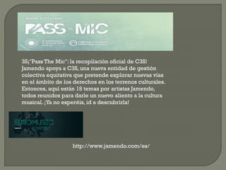 3S¡"Pass The Mic": la recopilación oficial de C3S!
Jamendo apoya a C3S, una nueva entidad de gestión
colectiva equitativa que pretende explorar nuevas vías
en el ámbito de los derechos en los terrenos culturales.
Entonces, aquí están 18 temas por artistas Jamendo,
todos reunidos para darle un nuevo aliento a la cultura
musical. ¡Ya no esperéis, id a descubrirla!
http://www.jamendo.com/es/
 