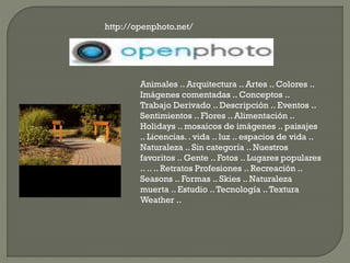 http://openphoto.net/
Animales .. Arquitectura .. Artes .. Colores ..
Imágenes comentadas .. Conceptos ..
Trabajo Derivado .. Descripción .. Eventos ..
Sentimientos .. Flores .. Alimentación ..
Holidays .. mosaicos de imágenes .. paisajes
.. Licencias. . vida .. luz .. espacios de vida ..
Naturaleza .. Sin categoría .. Nuestros
favoritos .. Gente .. Fotos .. Lugares populares
.. .. .. Retratos Profesiones .. Recreación ..
Seasons .. Formas .. Skies .. Naturaleza
muerta .. Estudio ..Tecnología ..Textura
Weather ..
 