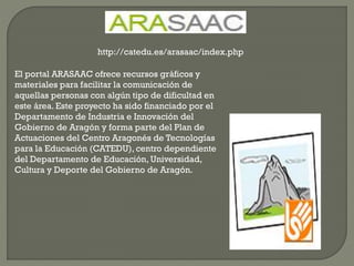 El portal ARASAAC ofrece recursos gráficos y
materiales para facilitar la comunicación de
aquellas personas con algún tipo de dificultad en
este área. Este proyecto ha sido financiado por el
Departamento de Industria e Innovación del
Gobierno de Aragón y forma parte del Plan de
Actuaciones del Centro Aragonés de Tecnologías
para la Educación (CATEDU), centro dependiente
del Departamento de Educación, Universidad,
Cultura y Deporte del Gobierno de Aragón.
http://catedu.es/arasaac/index.php
 