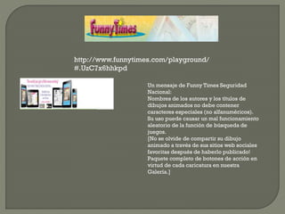 http://www.funnytimes.com/playground/
#.UzC7x6hhkpd
Un mensaje de Funny Times Seguridad
Nacional:
Nombres de los autores y los títulos de
dibujos animados no debe contener
caracteres especiales (no alfanuméricos).
Su uso puede causar un mal funcionamiento
aleatorio de la función de búsqueda de
juegos.
[No se olvide de compartir su dibujo
animado a través de sus sitios web sociales
favoritas después de haberlo publicado!
Paquete completo de botones de acción en
virtud de cada caricatura en nuestra
Galería.]
 