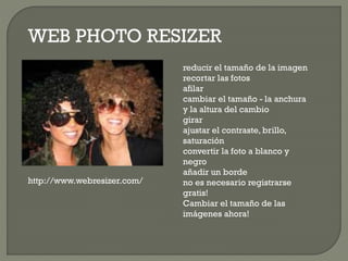 WEB PHOTO RESIZER
reducir el tamaño de la imagen
recortar las fotos
afilar
cambiar el tamaño - la anchura
y la altura del cambio
girar
ajustar el contraste, brillo,
saturación
convertir la foto a blanco y
negro
añadir un borde
no es necesario registrarse
gratis!
Cambiar el tamaño de las
imágenes ahora!
http://www.webresizer.com/
 