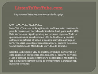 ListenToYouTube.com
http://www.listentoyoutube.com/index.php
MP3 de YouTube Flash Video
ListenToYouTube.com es la aplicación en línea más conveniente
para la conversión de vídeo deYouTube flash para audio MP3.
Este servicio es rápido, gratis y no requiere registro.Todo lo
que necesitas es una dirección URL deYouTube, y nuestro
software transferirá el vídeo a nuestro servidor, extraiga el
MP3, y le dará un enlace para descargar el archivo de audio.
Cómo: Extracto de MP3 desde un video deYoutube
Escriba la dirección URL de cualquier página deYouTube, y
esta aplicación recuperará rápidamente el archivo de vídeo
Flash y extraer el audio como MP3 descargable.Mediante el
uso de nuestro servicio usted se compromete a cumplir con
nuestros términos.
 