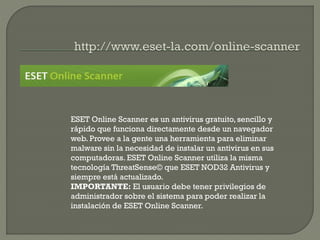 ESET Online Scanner es un antivirus gratuito, sencillo y
rápido que funciona directamente desde un navegador
web. Provee a la gente una herramienta para eliminar
malware sin la necesidad de instalar un antivirus en sus
computadoras. ESET Online Scanner utiliza la misma
tecnología ThreatSense© que ESET NOD32 Antivirus y
siempre está actualizado.
IMPORTANTE: El usuario debe tener privilegios de
administrador sobre el sistema para poder realizar la
instalación de ESET Online Scanner.
 