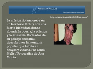 La música riojana crece en
un territorio fértil y con una
fuerte identidad, donde
abunda la poesía, la plástica
y la artesanía. Rodeados de
su paisaje ancestral,
descubrimos la memoria
popular que habita en
chayas y vidalas. Por Laura
Melis / Fotografías de Ana
Morán.
http://www.argentinafolclore.com/
 
