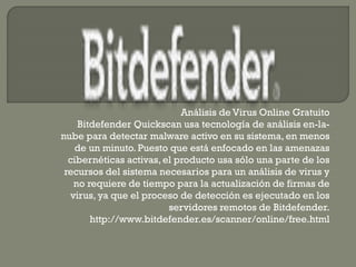 Análisis de Virus Online Gratuito
Bitdefender Quickscan usa tecnología de análisis en-la-
nube para detectar malware activo en su sistema, en menos
de un minuto. Puesto que está enfocado en las amenazas
cibernéticas activas, el producto usa sólo una parte de los
recursos del sistema necesarios para un análisis de virus y
no requiere de tiempo para la actualización de firmas de
virus, ya que el proceso de detección es ejecutado en los
servidores remotos de Bitdefender.
http://www.bitdefender.es/scanner/online/free.html
 