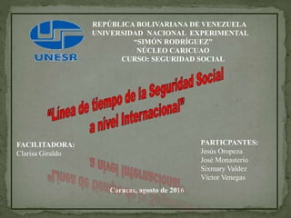 REPÚBLICA BOLIVARIANA DE VENEZUELA
UNIVERSIDAD NACIONAL EXPERIMENTAL
“SIMÓN RODRÍGUEZ”
NÚCLEO CARICUAO
CURSO: SEGURIDAD SOCIAL
PARTICPANTES:
Jesús Oropeza
José Monasterio
Sixmary Valdez
Víctor Venegas
Caracas, agosto de 2016
FACILITADORA:
Clarisa Giraldo
 