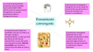 Pensamiento
convergente
es uno de los pensamientos
productivos que el psicólogo
Paul Guilford (1897-1987)
definió junto con el pensamiento
divergente en su estudio
psicométrico sobre la
inteligencia humana.
El pensamiento convergente y
divergente son las dos clases de
pensamientos que generamos a
la hora de encontrar una
solución a un problema.
la producción convergente
(obtención de un solo
resultado considerado el válido
o mejor a partir de una
operación lógica lineal) y la
valoración (cuando la decisión
se alcanza por criterios
selectivos).
es importante para validar los
resultados a los que se arriba y no
dar lugar a dudas o
cuestionamientos. La idea que está
por detrás de este tipo de
razonamiento, es que sólo existe
una respuesta correcta. Solo hay
una verdad y por lo tanto el
camino hacia ella debe ser único y
lineal.