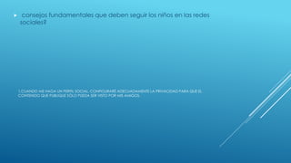 1.CUANDO ME HAGA UN PERFIL SOCIAL, CONFIGURARÉ ADECUADAMENTE LA PRIVACIDAD PARA QUE EL
CONTENIDO QUE PUBLIQUE SÓLO PUEDA SER VISTO POR MIS AMIGOS.
 consejos fundamentales que deben seguir los niños en las redes
sociales?
 