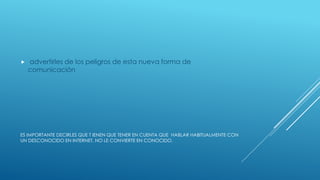 ES IMPORTANTE DECIRLES QUE T IENEN QUE TENER EN CUENTA QUE HABLAR HABITUALMENTE CON
UN DESCONOCIDO EN INTERNET, NO LE CONVIERTE EN CONOCIDO.
 advertirles de los peligros de esta nueva forma de
comunicación
 