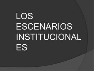 LOS ESCENARIOS INSTITUCIONALES 