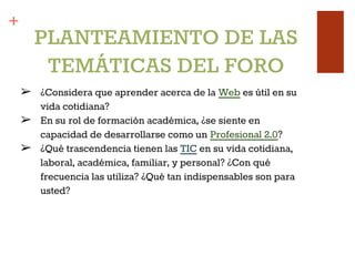 +
➢ ¿Considera que aprender acerca de la Web es útil en su
vida cotidiana?
➢ En su rol de formación académica, ¿se siente en
capacidad de desarrollarse como un Profesional 2.0?
➢ ¿Qué trascendencia tienen las TIC en su vida cotidiana,
laboral, académica, familiar, y personal? ¿Con qué
frecuencia las utiliza? ¿Qué tan indispensables son para
usted?
PLANTEAMIENTO DE LAS
TEMÁTICAS DEL FORO
 