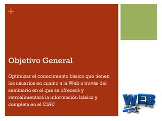 +
Objetivo General
Optimizar el conocimiento básico que tienen
los usuarios en cuanto a la Web a través del
seminario en el que se ofrecerá y
retroalimentará la información básica y
completa en el CIAU
 