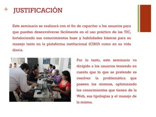 +
Este seminario se realizará con el fin de capacitar a los usuarios para
que puedan desenvolverse fácilmente en el uso práctico de las TIC,
fortaleciendo sus conocimientos base y habilidades básicas para su
manejo tanto en la plataforma institucional (CIAU) como en su vida
diaria.
JUSTIFICACIÓN
Por lo tanto, este seminario va
dirigido a los usuarios teniendo en
cuenta que lo que se pretende es
resolver la problemática que
poseen los mismos, optimizando
los conocimientos que tienen de la
Web, sus tipologías y el manejo de
la misma.
 