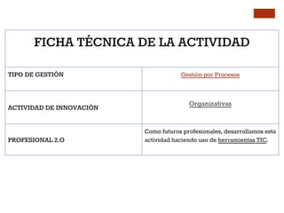FICHA TÉCNICA DE LA ACTIVIDAD
TIPO DE GESTIÓN Gestión por Procesos
ACTIVIDAD DE INNOVACIÓN
Organizativas
PROFESIONAL 2.O
Como futuros profesionales, desarrollamos esta
actividad haciendo uso de herramientas TIC.
 