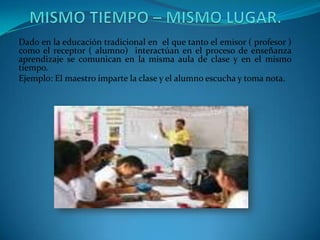 Dado en la educación tradicional en el que tanto el emisor ( profesor )
como el receptor ( alumno) interactúan en el proceso de enseñanza
aprendizaje se comunican en la misma aula de clase y en el mismo
tiempo.
Ejemplo: El maestro imparte la clase y el alumno escucha y toma nota.
 