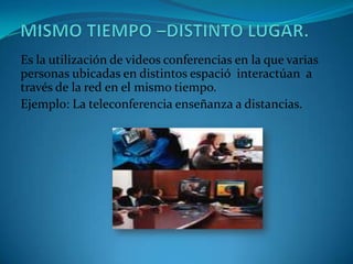Es la utilización de videos conferencias en la que varias
personas ubicadas en distintos espació interactúan a
través de la red en el mismo tiempo.
Ejemplo: La teleconferencia enseñanza a distancias.
 