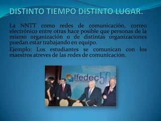 La NNTT como redes de comunicación, correo
electrónico entre otras hace posible que personas de la
mismo organización o de distintas organizaciones
puedan estar trabajando en equipo.
Ejemplo: Los estudiantes se comunican con los
maestros atreves de las redes de comunicación.
 