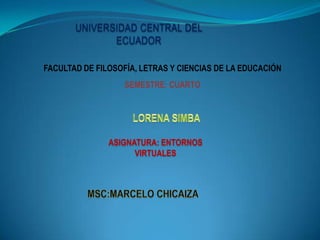 UNIVERSIDAD CENTRAL DEL
              ECUADOR

FACULTAD DE FILOSOFÍA, LETRAS Y CIENCIAS DE LA EDUCACIÓN
                   SEMESTRE: CUARTO




               ASIGNATURA: ENTORNOS
                     VIRTUALES
 