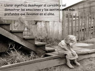Llorar significa desahogar al corazón,y así demostrar las emociones y los sentimientos más profundos que llevamos en el alma.