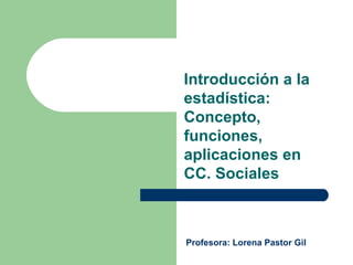 Introducción a la estadística: Concepto, funciones, aplicaciones en CC. Sociales Profesora: Lorena Pastor Gil 
