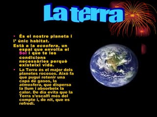 És el nostre planeta i  l’ únic habitat.  Està a la  ecosfera , un espai que envolta el  Sol  i que te les condicions necessàries perquè existeixi vida. La Terra és el major dels planetes rocosos. Això fa que pugui retenir una capa de gasos, la  atmosfera , que dispersa la llum i absorbeix la calor. De dia evita que la Terra s’escalfi més del  compte i, de nit, que es refredi. La terra 