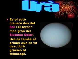 És el setè planeta des del  Sol  i el tercer més gran del  Sistema Solar . Urà és també el primer que es va descobrir gràcies al telescopi.  Urà 