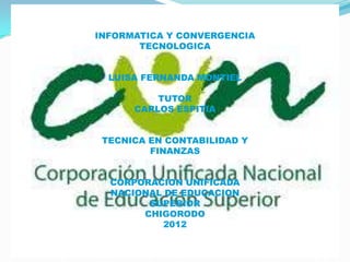 INFORMATICA Y CONVERGENCIA
       TECNOLOGICA


  LUISA FERNANDA MONTIEL

          TUTOR
      CARLOS ESPITIA


 TECNICA EN CONTABILIDAD Y
         FINANZAS


  CORPORACION UNIFICADA
  NACIONAL DE EDUCACION
        SUPERIOR
       CHIGORODO
           2012
 
