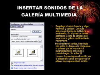 INSERTAR SONIDOS DE LA GALERÍA MULTIMEDIA   Despliega el menú Insertar y elige Películas y sonidos; Después selecciona Sonido de la Galería multimedia; En el panel de tareas aparecerá la lista de sonidos que incorpora la galería multimedia de PowerPoint. Para insertar el sonido, haz doble clic sobre él, después te preguntará si quieres que se reproduzca automáticamente el sonido o cuando hagas clic sobre él. Una vez hayas elegido el sonido, en la diapositiva verás que aparece un altavoz que representa al sonido.  