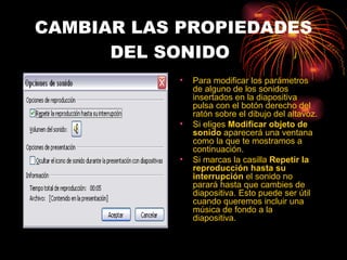 CAMBIAR LAS PROPIEDADES DEL SONIDO   Para modificar los parámetros de alguno de los sonidos insertados en la diapositiva pulsa con el botón derecho del ratón sobre el dibujo del altavoz. Si eliges  Modificar objeto de sonido  aparecerá una ventana como la que te mostramos a continuación. Si marcas la casilla  Repetir la reproducción hasta su interrupción  el sonido no parará hasta que cambies de diapositiva. Esto puede ser útil cuando queremos incluir una música de fondo a la diapositiva.  