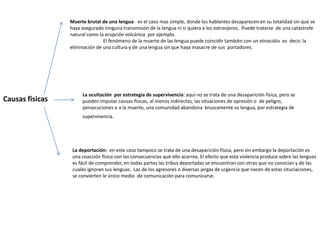 Muerte brutal de una lengua: es el caso mas simple, donde los hablantes desaparecen en su totalidad sin que se
                 haya asegurado ninguna transmisión de la lengua ni si quiera a los extranjeros. Puede tratarse de una catástrofe
                 natural como la erupción volcánica por ejemplo.
                                El fenómeno de la muerte de las lengua puede coincidir también con un etnocidio es decir, la
                 eliminación de una cultura y de una lengua sin que haya masacre de sus portadores.




                      La ocultación por estrategia de supervivencia: aquí no se trata de una desaparición física, pero se
Causas fisicas        pueden imputar causas físicas, al menos indirectas, las situaciones de opresión o de peligro,
                      persecuciones o a la muerte, una comunidad abandona bruscamente su lengua, por estrategia de
                      supervivencia.




                  La deportación: en este caso tampoco se trata de una desaparición física, pero sin embargo la deportación es
                  una coacción física con las consecuencias que ello acarrea. El efecto que esta violencia produce sobre las lenguas
                  es fácil de comprender, en todas partes las tribus deportadas se encuentran con otras que no conocían y de las
                  cuales ignoran sus lenguas. Las de los agresores o diversas jergas de urgencia que nacen de estas situciaciones,
                  se convierten le único medio de comunicación para comunicarse.
 