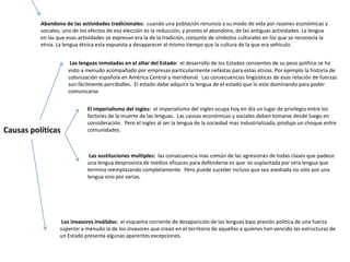 Abandono de las actividades tradicionales: cuando una población renuncia a su modo de vida por razones económicas y
          sociales, uno de los efectos de esa elección es la reducción, y pronto el abandono, de las antiguas actividades. La lengua
          en las que esas actividades se expresan era la de la tradición, conjunto de símbolos culturales en los que se reconocía la
          etnia. La lengua étnica esta expuesta a desaparecer al mismo tiempo que la cultura de la que era vehículo.


                      Las lenguas inmoladas en el altar del Estado: el desarrollo de los Estados consientes de su peso político se ha
                     visto a menudo acompañado por empresas particularmente nefastas para estas etnias. Por ejemplo la historia de
                     colonización española en América Central y meridional. Las consecuencias lingüísticas de esas relación de fuerzas
                     son fácilmente percibidles. El estado debe adquirir la lengua de el estado que lo este dominando para poder
                     comunicarse.


                             El imperialismo del ingles: el imperialismo del ingles ocupa hoy en día un lugar de privilegio entre los
                             factores de la muerte de las lenguas. Las causas económicas y sociales deben tomarse desde luego en
                             consideración. Pero el ingles al ser la lengua de la sociedad mas industrializada, produjo un choque entre
Causas políticas             comunidades.



                              Las sustituciones multiples: las consecuencia mas común de las agresiones de todas clases que padece
                             una lengua desprovista de medios eficaces para defenderse es que es suplantada por otra lengua que
                             termina reemplazando completamente. Pero puede suceder incluso que sea asediada no solo por una
                             lengua sino por varias.




                   Los invasores inválidos: el esquema corriente de desaparición de las lenguas bajo presión política de una fuerza
                  superior a menudo la de los invasores que crean en el territorio de aquellos a quienes han vencido las estructuras de
                  un Estado presenta algunas aparentes excepciones.
 
