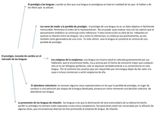 El prestigio y las lenguas: cuando se dice que una lengua es prestigiosa se trata en realidad de los que la hablan o de
                        los libros que la utilizan.




                                   Las varas de medir y la perdida de prestigio: el prestigio de una lengua no es un dato objetico ni fácilmente
                                   mensurable. Pertenece al orden de la representación. No se puede pues evaluar mas con los valores que el
                                   pensamiento simbólico se construye como referencia. Y esta construcción es obra de los hablantes en
                                   quienes la relación entre las lenguas tal y como la interiorizan, es vivida ya sea positivamente, ya sea
                                   también como generadora de una crisis. En este ultimo caso la lengua se convierte en victima de una
                                   perdida de prestigio.




El prestigio, moneda de cambio en el
mercado de las lenguas.                       Los estigmas de la vergüenza: una lengua con buena salud es valorada gustosamente por sus
                                              hablantes, que la encontraran bella, rica y precisa por el hecho de conocerla mejor que cualquier
                                              otra al no ser bilingües perfectos, solo se expresan verdaderamente a su conveniencia en esta
                                              lengua. Por el contrario los usuarios que son requeridos por otra lengua dejan de dar valor a la
                                              suya e incluso comienzan a sentir vergüenza de ella.




                           El abandono voluntario: se conocen algunos casos espectaculares en los que la perdida de prestigio, en lugar de
                          conducir a una extinción por etapas de la lengua devaluada, provoca en cierto momento una decisión colectiva de
                          abandonar esa lengua.



               La promoción de las lenguas de relación: las lenguas a las que la dominación de otra comunidad y de su idioma ha hecho
               perder su prestigio no siempre están expuestas a esta única competencia. Sus posiciones están tan cercenadas por la difusión de
               algunas otras, que circunstancias diversas las han promovido al estatuto de lengua de relación.
 