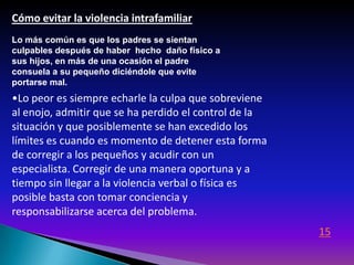 Cómo evitar la violencia intrafamiliar
Lo más común es que los padres se sientan
culpables después de haber hecho daño físico a
sus hijos, en más de una ocasión el padre
consuela a su pequeño diciéndole que evite
portarse mal.
•Lo peor es siempre echarle la culpa que sobreviene
al enojo, admitir que se ha perdido el control de la
situación y que posiblemente se han excedido los
límites es cuando es momento de detener esta forma
de corregir a los pequeños y acudir con un
especialista. Corregir de una manera oportuna y a
tiempo sin llegar a la violencia verbal o física es
posible basta con tomar conciencia y
responsabilizarse acerca del problema.
                                                       15
 