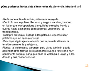 ¿Que podemos hacer ante situaciones de violencia intrafamiliar?



 •Reflexione antes de actuar, esto siempre ayuda.
 •Controle sus impulsos. Retírese y salga a caminar, busque
 un lugar que le proporcione tranquilidad o respire hondo y
 cuente hasta diez antes de reaccionar. Lo primero es
 tranquilizarse.
 •Siempre prefiera el diálogo a los golpes. Recuerde usar
 palabras que no sean ofensivas.
 •Practique algún ejercicio fuerte que le permita eliminar la
 tensión sanamente y relajarse.
 Piense: la violencia se aprende, pero usted también puede
 aprender otras formas de relacionarse cuando reflexione muy
 seriamente sobre el daño que hace la violencia a usted y a los
 demás y sus consecuencias.


                                                                  13
 