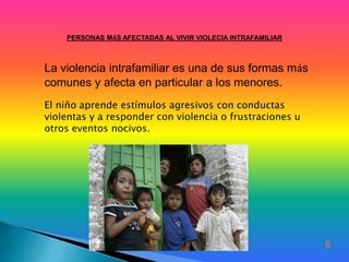 PERSONAS MÁS AFECTADAS AL VIVIR VIOLECIA INTRAFAMILIAR



La violencia intrafamiliar es una de sus formas más
comunes y afecta en particular a los menores.
El niño aprende estímulos agresivos con conductas
violentas y a responder con violencia o frustraciones u
otros eventos nocivos.




                                                             6
 