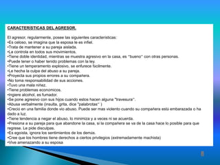 CARACTERÍSTICAS DEL AGRESOR.

El agresor, regularmente, posee las siguientes características:
•Es celoso, se imagina que la esposa le es infiel.
•Trata de mantener a su pareja aislada.
•La controla en todos sus movimientos.
•Tiene doble identidad, mientras se muestra agresivo en la casa, es ‘’bueno’’ con otras personas.
•Puede tener o haber tenido problemas con la ley.
•Tiene un temperamento explosivo, se enfurece fácilmente.
•Le hecha la culpa del abuso a su pareja.
•Proyecta sus propios errores a su compañera.
•No toma responsabilidad de sus acciones.
•Tuvo una mala niñez.
•Tiene problemas económicos.
•Ingiere alcohol, es fumador.
•Se pone agresivo con sus hijos cuando estos hacen alguna "travesura’’.
•Abusa verbalmente (insulta, grita, dice "palabrotas’’ )
•Creció en una familia donde vio abuso. Puede ser mas violento cuando su compañera está embarazada o ha
dado a luz.
•Tiene tendencia a negar el abuso, lo minimiza y a veces ni se acuerda.
•Presiona a su pareja para que abandone la casa, si la compañera se va de la casa hace lo posible para que
regrese. Le pide disculpas.
•Es egoísta, ignora los sentimientos de los demás.
•Cree que los hombres tiene derechos a ciertos privilegios (extremadamente machista)
•Vive amenazando a su esposa

                                                                                                         8
 
